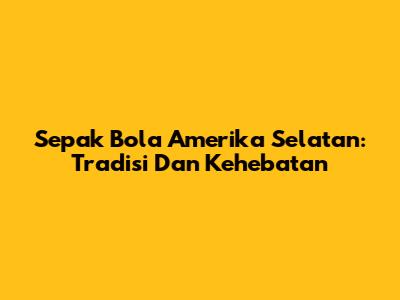 Sepak Bola Amerika Selatan: Tradisi Dan Kehebatan