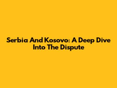 Serbia And Kosovo: A Deep Dive Into The Dispute