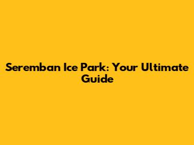 Seremban Ice Park: Your Ultimate Guide