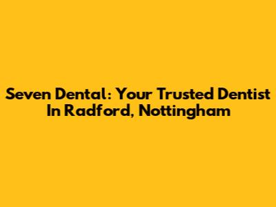 Seven Dental: Your Trusted Dentist In Radford, Nottingham