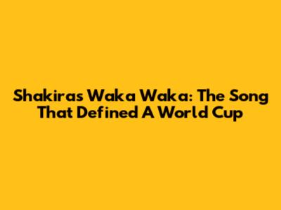 Shakira's Waka Waka: The Song That Defined A World Cup
