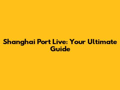 Shanghai Port Live: Your Ultimate Guide