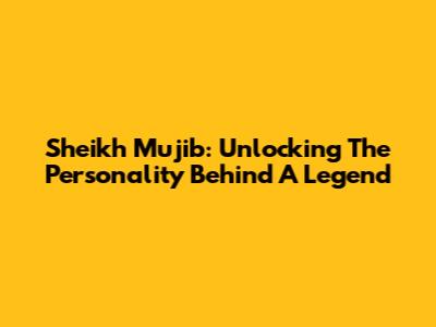 Sheikh Mujib: Unlocking The Personality Behind A Legend