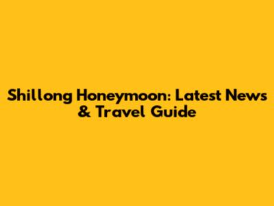 Shillong Honeymoon: Latest News & Travel Guide