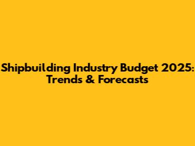 Shipbuilding Industry Budget 2025: Trends & Forecasts