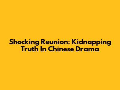 Shocking Reunion: Kidnapping Truth In Chinese Drama