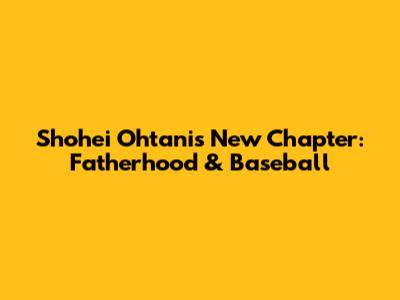 Shohei Ohtani's New Chapter: Fatherhood & Baseball