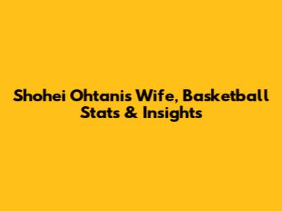 Shohei Ohtani's Wife, Basketball Stats & Insights