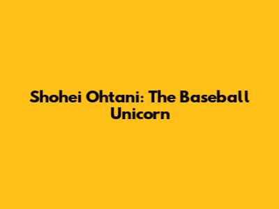 Shohei Ohtani: The Baseball Unicorn