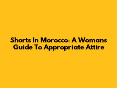 Shorts In Morocco: A Woman's Guide To Appropriate Attire