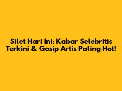 Silet Hari Ini: Kabar Selebritis Terkini & Gosip Artis Paling Hot!