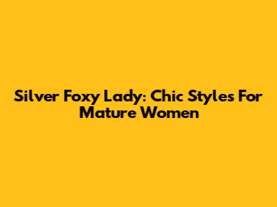 Silver Foxy Lady: Chic Styles For Mature Women