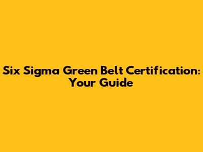 Six Sigma Green Belt Certification: Your Guide
