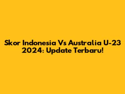 Skor Indonesia Vs Australia U-23 2024: Update Terbaru!