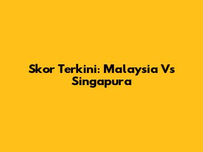 Skor Terkini: Malaysia Vs Singapura