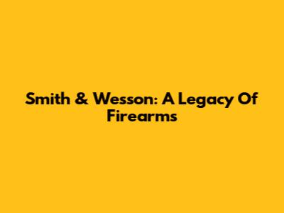Smith & Wesson: A Legacy Of Firearms