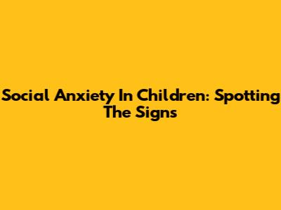 Social Anxiety In Children: Spotting The Signs