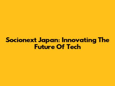 Socionext Japan: Innovating The Future Of Tech