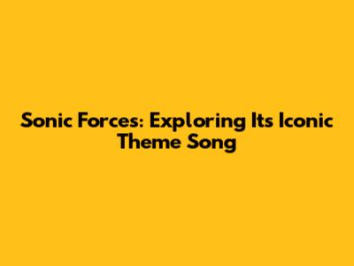 Sonic Forces: Exploring Its Iconic Theme Song