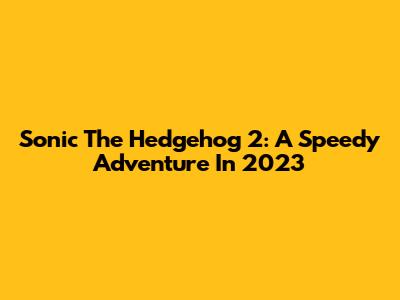 Sonic The Hedgehog 2: A Speedy Adventure In 2023