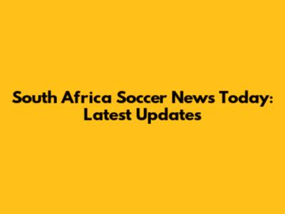 South Africa Soccer News Today: Latest Updates