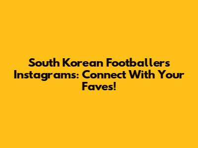 South Korean Footballers' Instagrams: Connect With Your Faves!