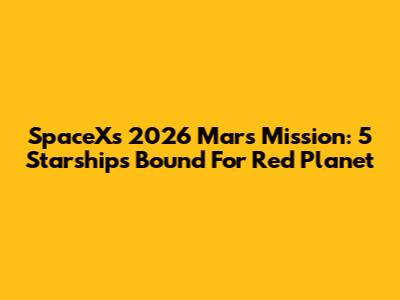 SpaceX's 2026 Mars Mission: 5 Starships Bound For Red Planet
