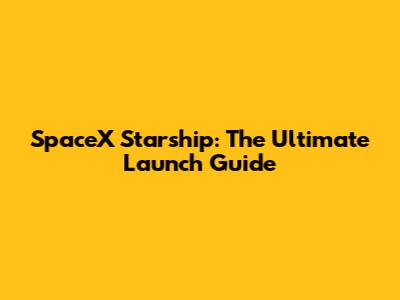 SpaceX Starship: The Ultimate Launch Guide