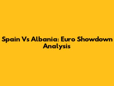 Spain Vs Albania: Euro Showdown Analysis