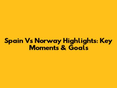 Spain Vs Norway Highlights: Key Moments & Goals