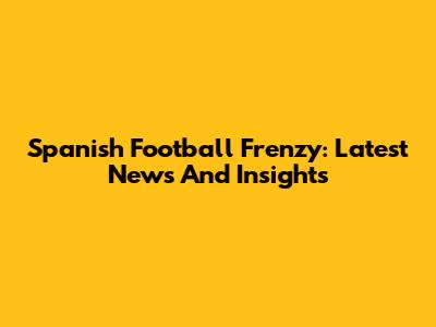 Spanish Football Frenzy: Latest News And Insights
