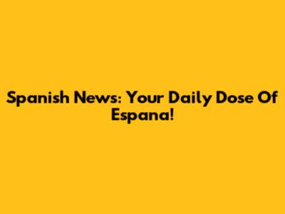 Spanish News: Your Daily Dose Of Espana!