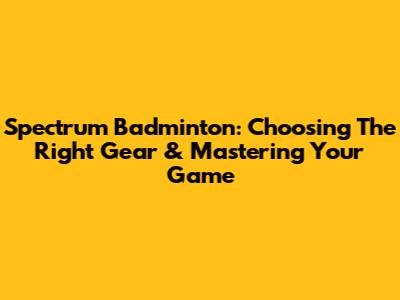 Spectrum Badminton: Choosing The Right Gear & Mastering Your Game
