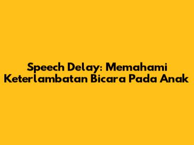 Speech Delay: Memahami Keterlambatan Bicara Pada Anak