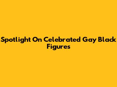 Spotlight On Celebrated Gay Black Figures