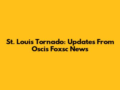 St. Louis Tornado: Updates From Oscis Foxsc News