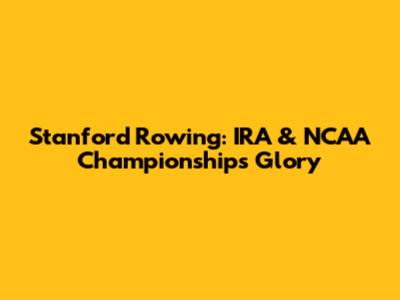 Stanford Rowing: IRA & NCAA Championships Glory