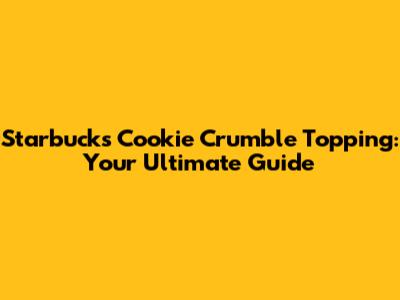 Starbucks Cookie Crumble Topping: Your Ultimate Guide