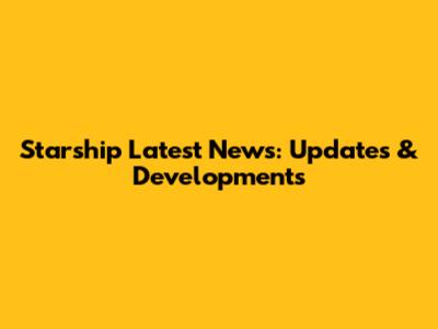 Starship Latest News: Updates & Developments