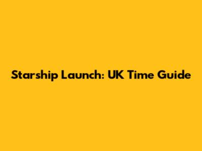 Starship Launch: UK Time Guide