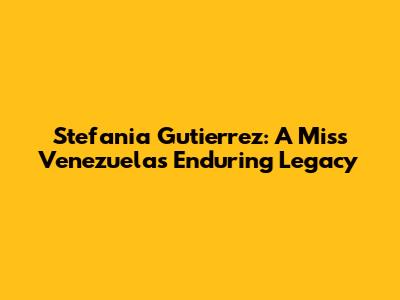 Stefania Gutierrez: A Miss Venezuela's Enduring Legacy