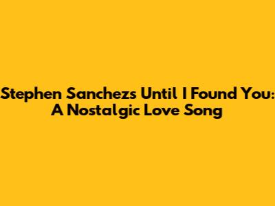 Stephen Sanchez's "Until I Found You": A Nostalgic Love Song