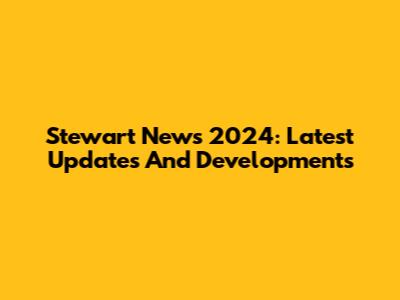 Stewart News 2024: Latest Updates And Developments