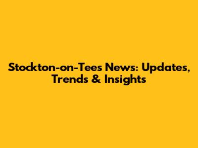 Stockton-on-Tees News: Updates, Trends & Insights