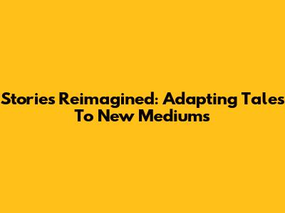 Stories Reimagined: Adapting Tales To New Mediums