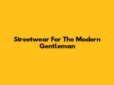 Streetwear For The Modern Gentleman