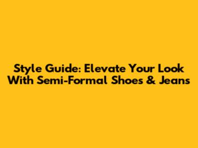 Style Guide: Elevate Your Look With Semi-Formal Shoes & Jeans