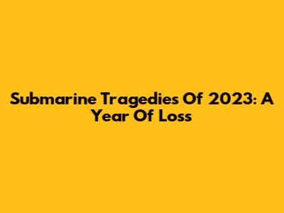 Submarine Tragedies Of 2023: A Year Of Loss