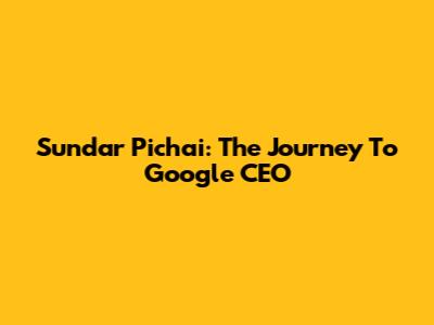 Sundar Pichai: The Journey To Google CEO