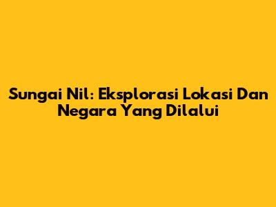 Sungai Nil: Eksplorasi Lokasi Dan Negara Yang Dilalui